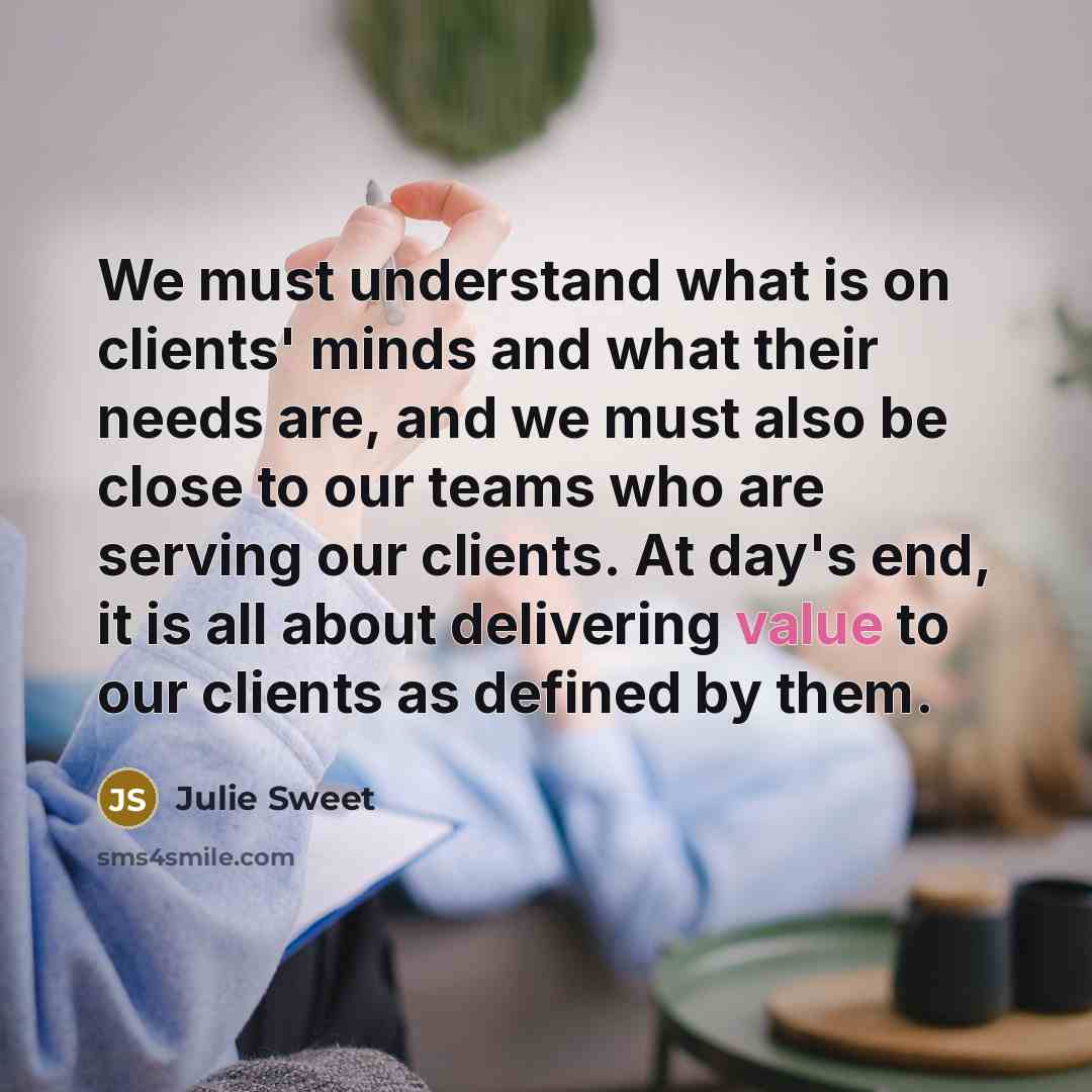 “We must understand what is on clients' minds and what their needs are, and we must also be close to our teams who are serving our clients. At day's end, it is all about delivering value to our clients as defined by them.” quote by Julie Sweet