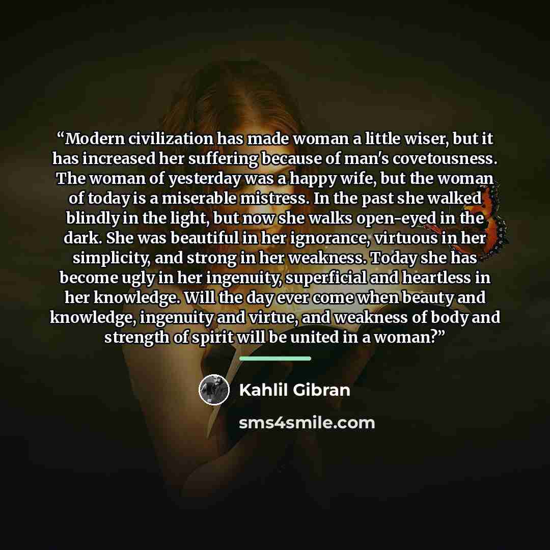 “Modern civilization has made woman a little wiser, but it has increased her suffering because of man's covetousness. The woman of yesterday was a happy wife, but the woman of today is a miserable mistress. In the past she walked blindly in the light, but now she walks open-eyed in the dark. She…” quote by Kahlil Gibran