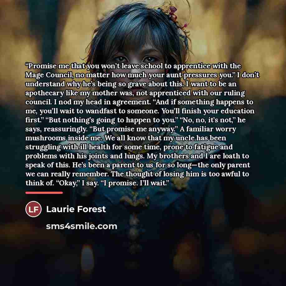 “Promise me that you won’t leave school to apprentice with the Mage Council, no matter how much your aunt pressures you.” I don’t understand why he’s being so grave about this. I want to be an apothecary like my mother was, not apprenticed with our ruling council. I nod my head in agreement. “And…” quote by Laurie Forest