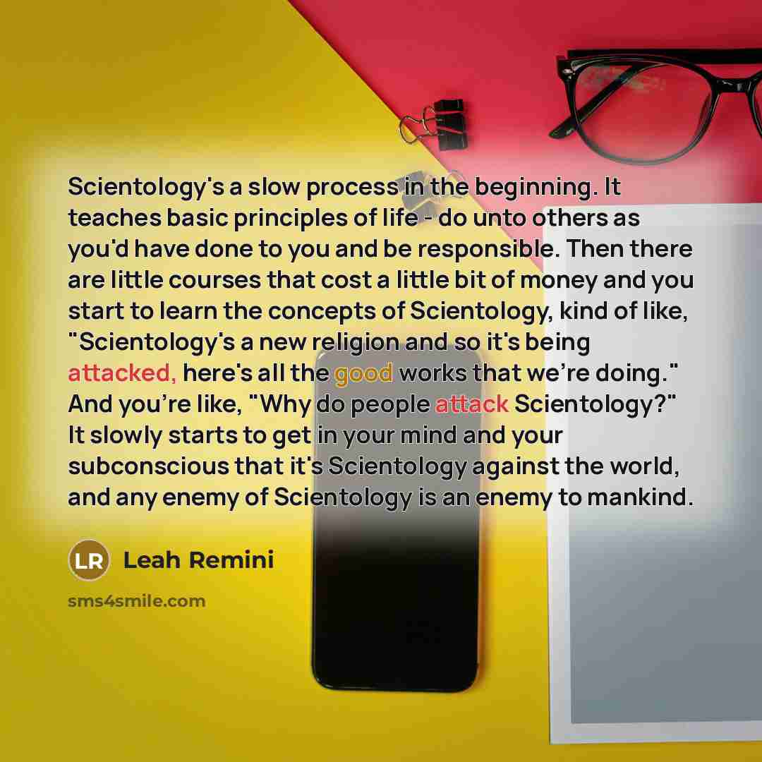 “Scientology's a slow process in the beginning. It teaches basic principles of life - do unto others as you'd have done to you and be responsible. Then there are little courses that cost a little bit of money and you start to learn the concepts of Scientology, kind of like, "Scientology's a new…” quote by Leah Remini