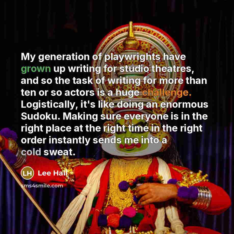 “My generation of playwrights have grown up writing for studio theatres, and so the task of writing for more than ten or so actors is a huge challenge. Logistically, it's like doing an enormous Sudoku. Making sure everyone is in the right place at the right time in the right order instantly sends…” quote by Lee Hall