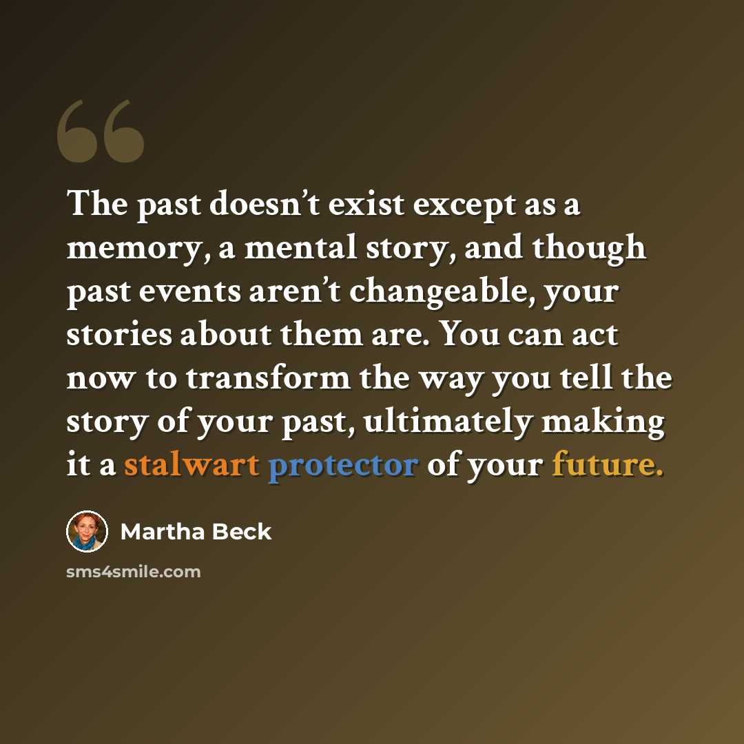 “The past doesn’t exist except as a memory, a mental story, and though past events aren’t changeable, your stories about them are. You can act now to transform the way you tell the story of your past, ultimately making it a stalwart protector of your future.” quote by Martha Beck