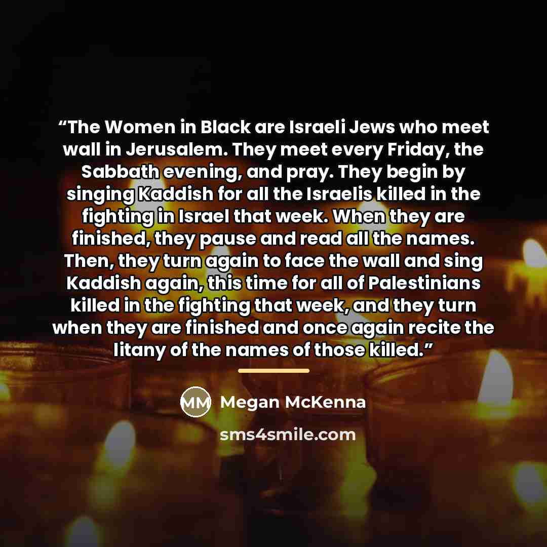 “The Women in Black are Israeli Jews who meet wall in Jerusalem. They meet every Friday, the Sabbath evening, and pray. They begin by singing Kaddish for all the Israelis killed in the fighting in Israel that week. When they are finished, they pause and read all the names. Then, they turn again to…” quote by Megan McKenna