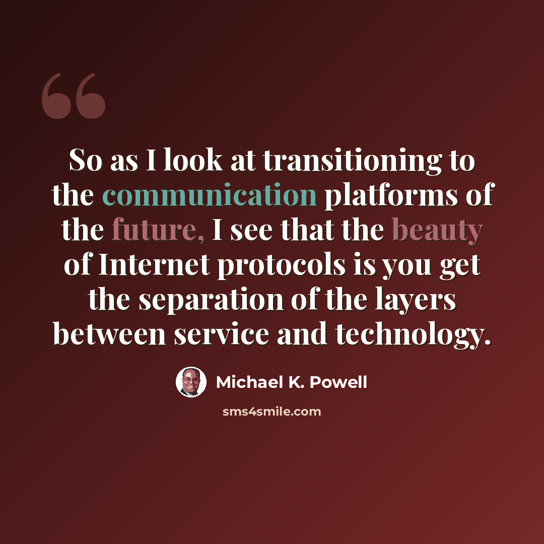 “So as I look at transitioning to the communication platforms of the future, I see that the beauty of Internet protocols is you get the separation of the layers between service and technology.” quote by Michael K. Powell