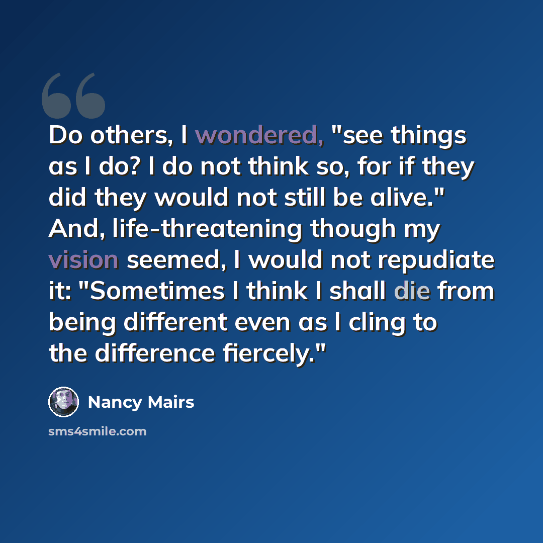 “Do others, I wondered, "see things as I do? I do not think so, for if they did they would not still be alive." And, life-threatening though my vision seemed, I would not repudiate it: "Sometimes I think I shall die from being different even as I cling to the difference fiercely."” quote by Nancy Mairs
