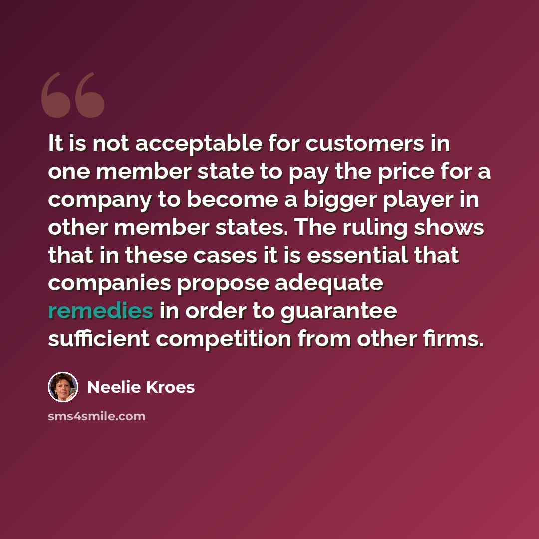“It is not acceptable for customers in one member state to pay the price for a company to become a bigger player in other member states. The ruling shows that in these cases it is essential that companies propose adequate remedies in order to guarantee sufficient competition from other firms.” quote by Neelie Kroes