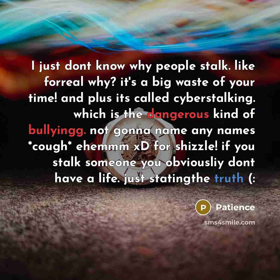 “I just dont know why people stalk. like forreal why? it's a big waste of your time! and plus its called cyberstalking. which is the dangerous kind of bullyingg. not gonna name any names *cough* ehemmm xD for shizzle! if you stalk someone you obviousliy dont have a life. just statingthe truth (:” quote by Patience