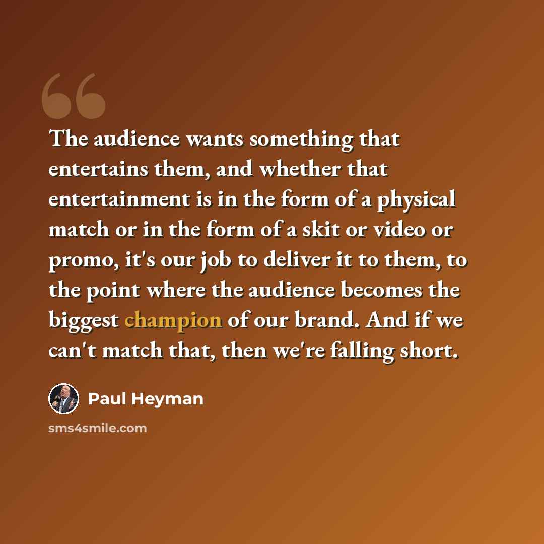 “The audience wants something that entertains them, and whether that entertainment is in the form of a physical match or in the form of a skit or video or promo, it's our job to deliver it to them, to the point where the audience becomes the biggest champion of our brand. And if we can't match…” quote by Paul Heyman