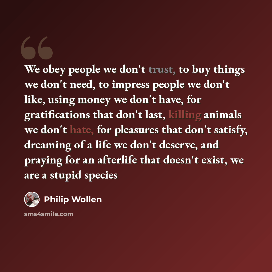 “We obey people we don't trust, to buy things we don't need, to impress people we don't like, using money we don't have, for gratifications that don't last, killing animals we don't hate, for pleasures that don't satisfy, dreaming of a life we don't deserve, and praying for an afterlife that…” quote by Philip Wollen
