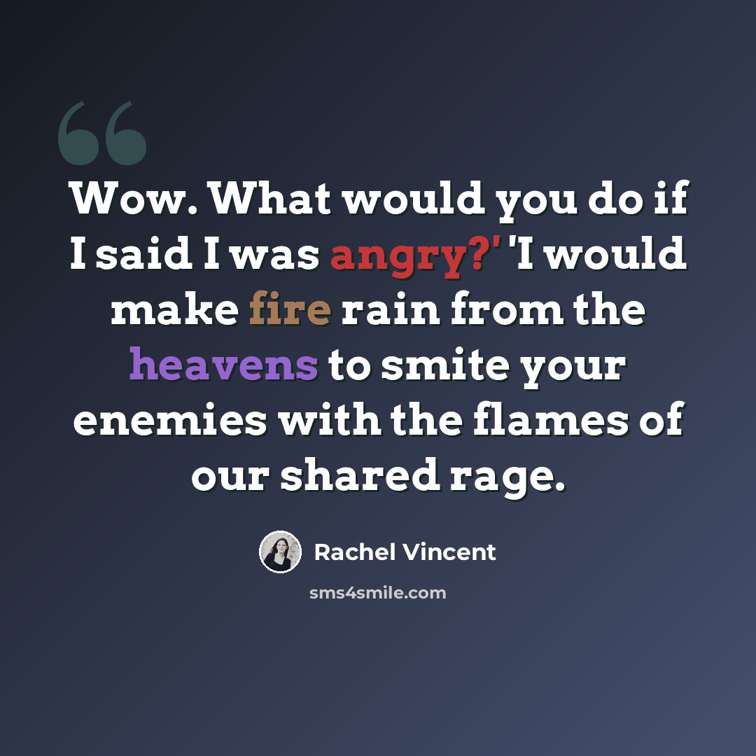 “Wow. What would you do if I said I was angry?' 'I would make fire rain from the heavens to smite your enemies with the flames of our shared rage.” quote by Rachel Vincent