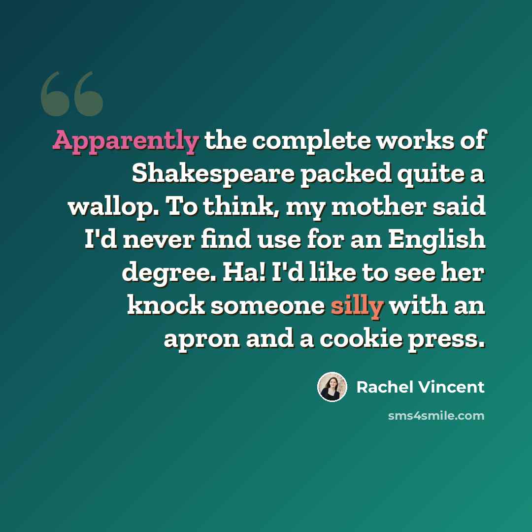 “Apparently the complete works of Shakespeare packed quite a wallop. To think, my mother said I'd never find use for an English degree. Ha! I'd like to see her knock someone silly with an apron and a cookie press.” quote by Rachel Vincent