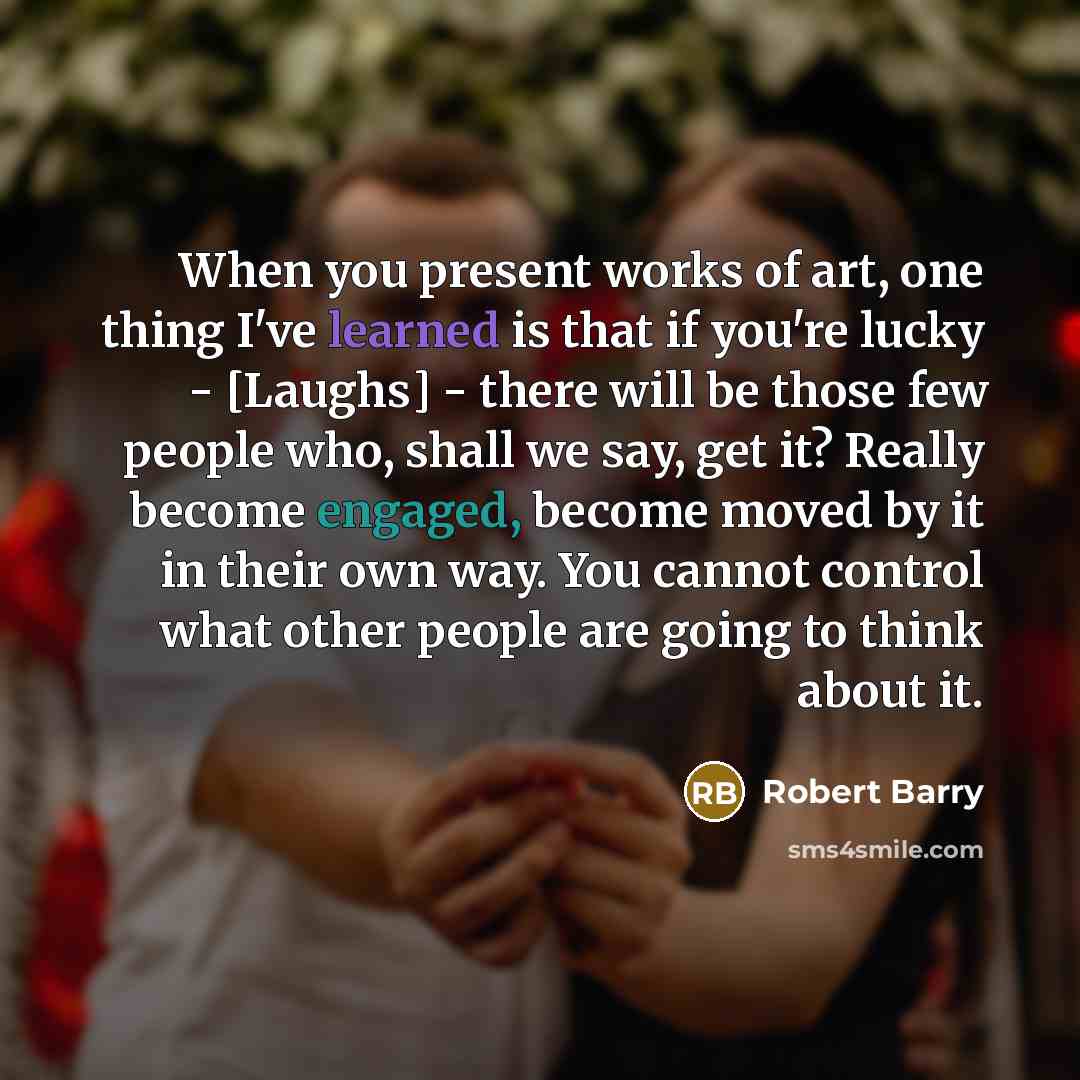 “When you present works of art, one thing I've learned is that if you're lucky - [Laughs] - there will be those few people who, shall we say, get it? Really become engaged, become moved by it in their own way. You cannot control what other people are going to think about it.” quote by Robert Barry