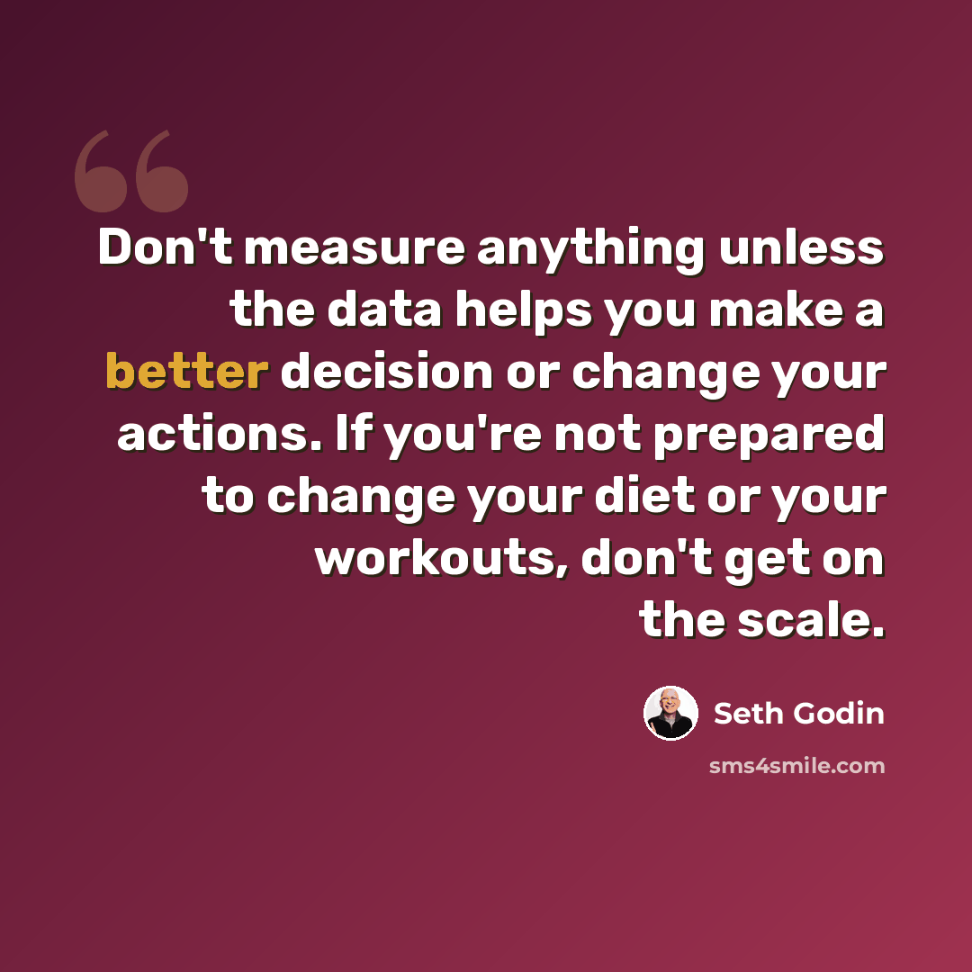 “Don't measure anything unless the data helps you make a better decision or change your actions. If you're not prepared to change your diet or your workouts, don't get on the scale.” quote by Seth Godin