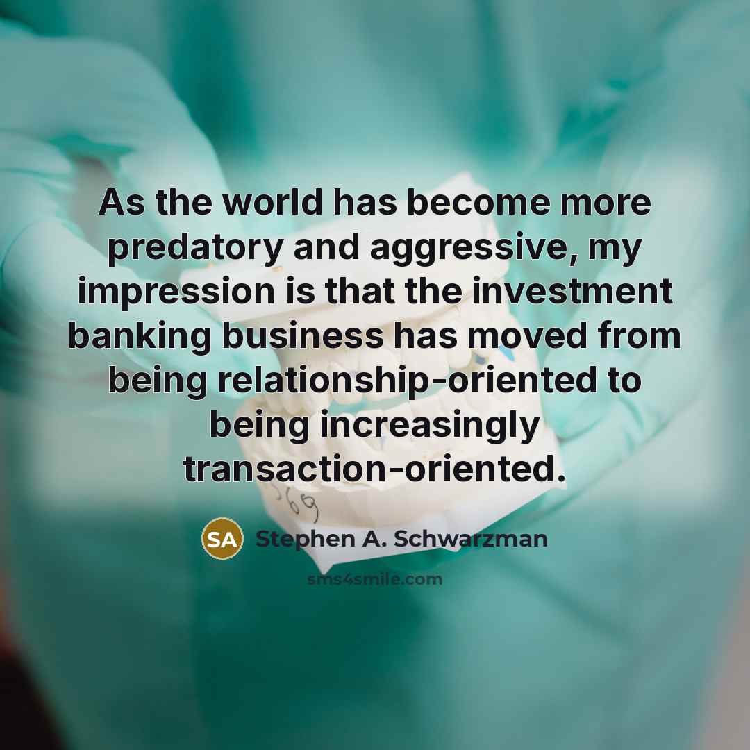 “As the world has become more predatory and aggressive, my impression is that the investment banking business has moved from being relationship-oriented to being increasingly transaction-oriented.” quote by Stephen A. Schwarzman