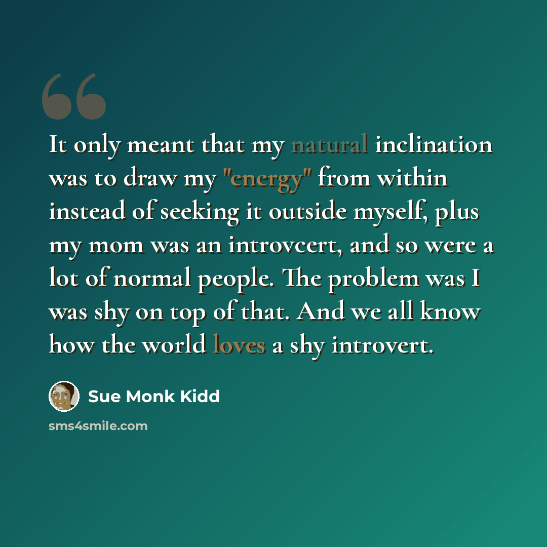 “It only meant that my natural inclination was to draw my "energy" from within instead of seeking it outside myself, plus my mom was an introvcert, and so were a lot of normal people. The problem was I was shy on top of that. And we all know how the world loves a shy introvert.” quote by Sue Monk Kidd