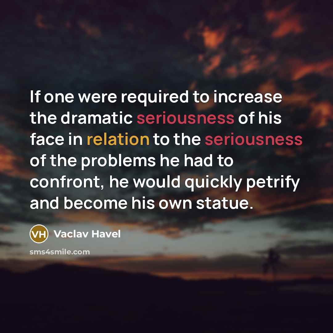 “If one were required to increase the dramatic seriousness of his face in relation to the seriousness of the problems he had to confront, he would quickly petrify and become his own statue.” quote by Vaclav Havel