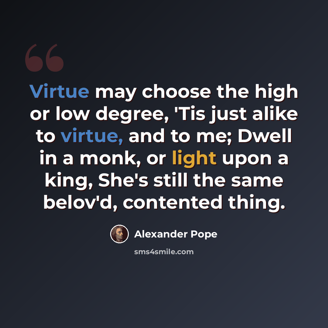 “Virtue may choose the high or low degree, 'Tis just alike to virtue, and to me; Dwell in a monk, or light upon a king, She's still the same belov'd, contented thing.” quote by Alexander Pope