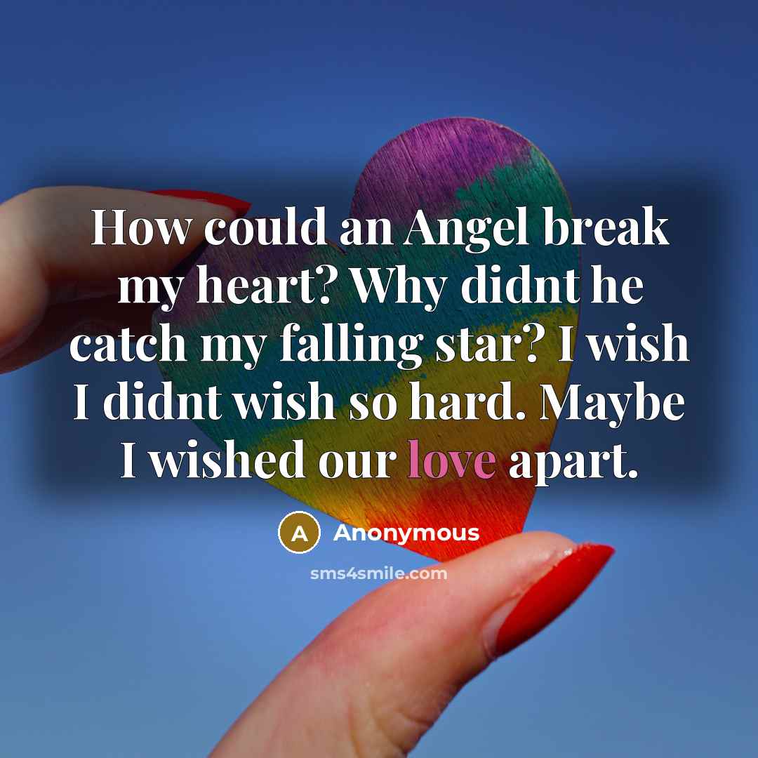 “How could an Angel break my heart? Why didnt he catch my falling star? I wish I didnt wish so hard. Maybe I wished our love apart.” quote by Anonymous