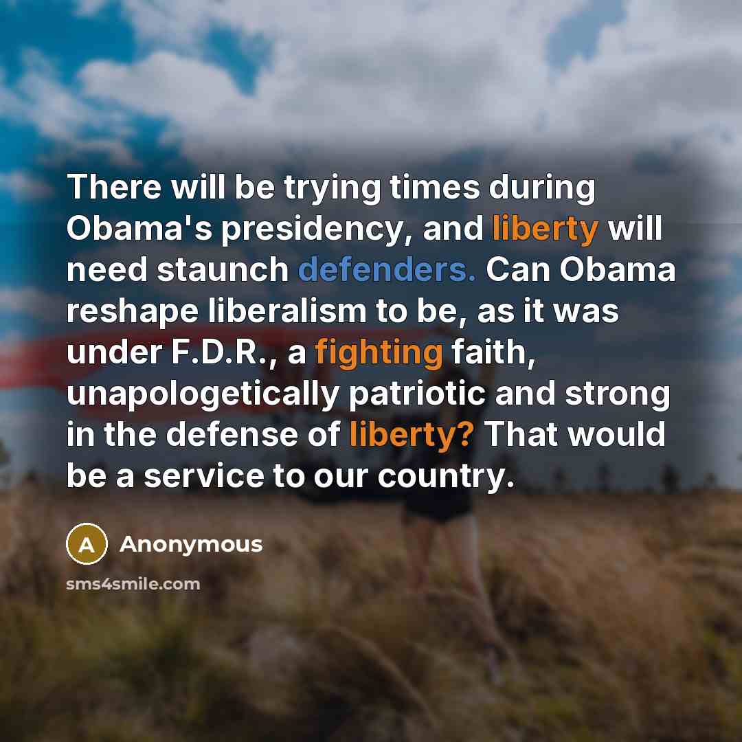 “There will be trying times during Obama's presidency, and liberty will need staunch defenders. Can Obama reshape liberalism to be, as it was under F.D.R., a fighting faith, unapologetically patriotic and strong in the defense of liberty? That would be a service to our country.” quote by Anonymous