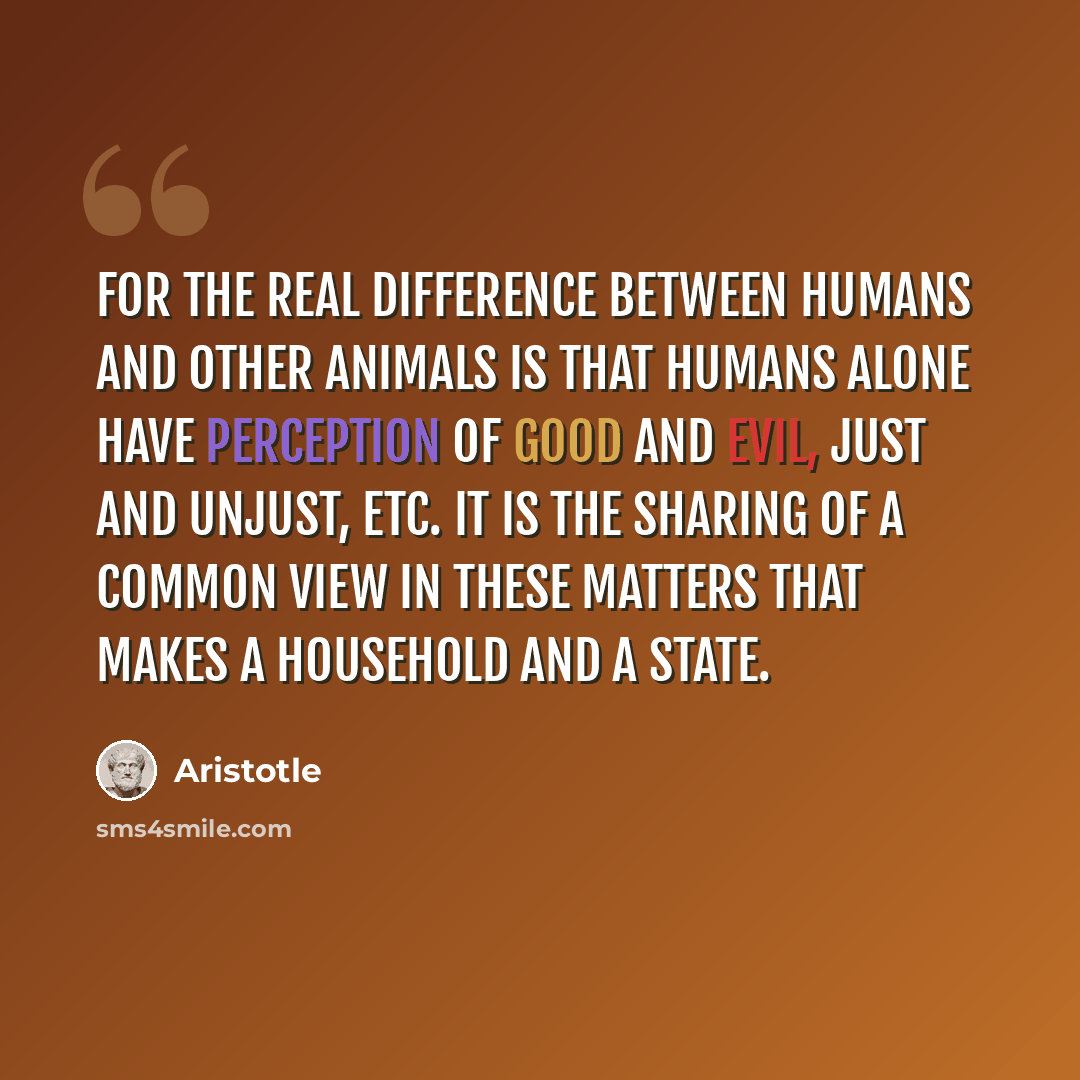 “For the real difference between humans and other animals is that humans alone have perception of good and evil, just and unjust, etc. It is the sharing of a common view in these matters that makes a household and a state.” quote by Aristotle