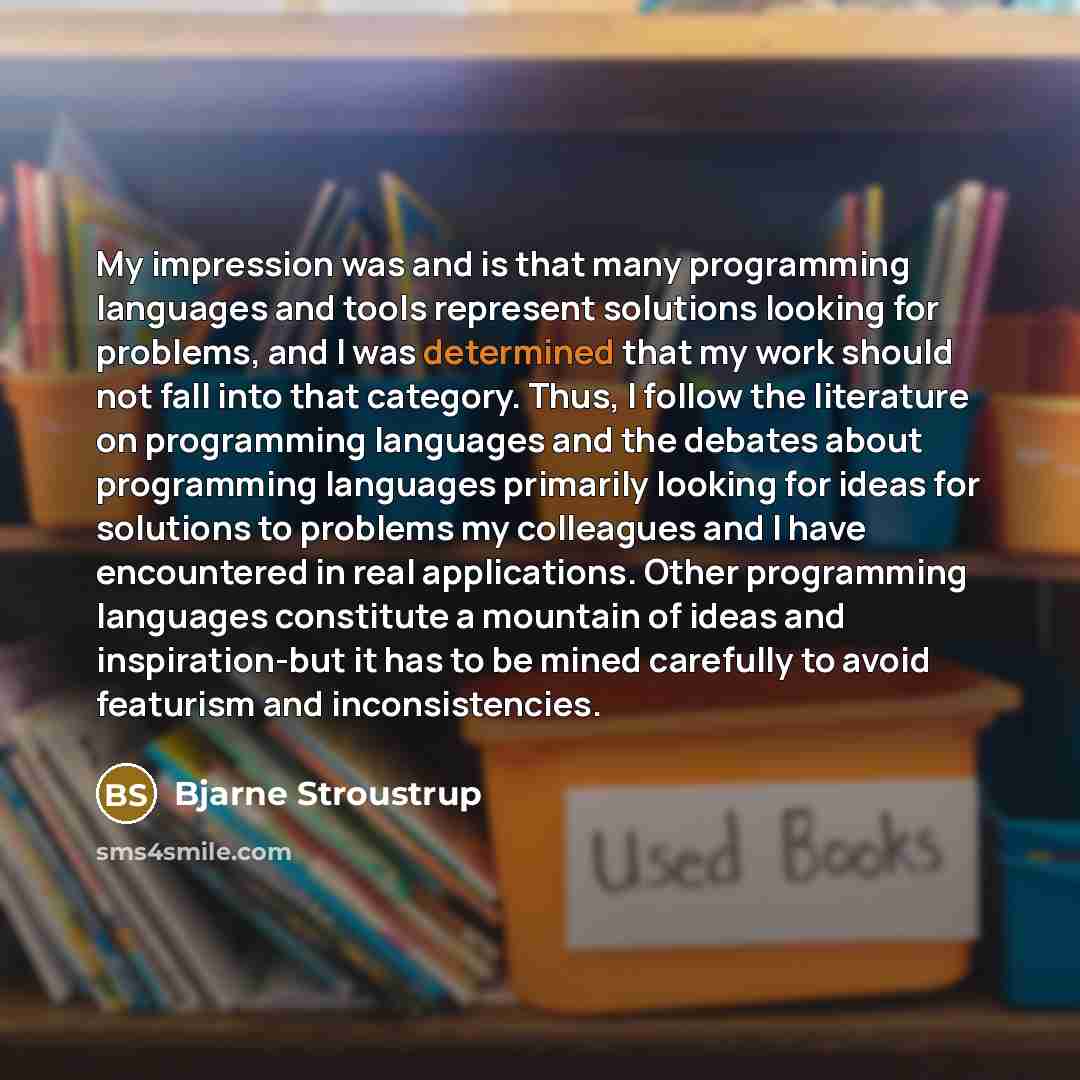 “My impression was and is that many programming languages and tools represent solutions looking for problems, and I was determined that my work should not fall into that category. Thus, I follow the literature on programming languages and the debates about programming languages primarily looking…” quote by Bjarne Stroustrup