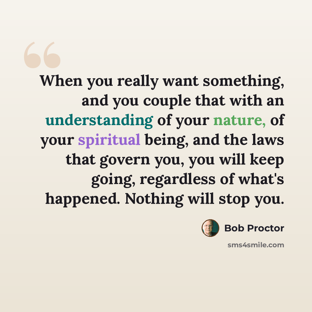 “When you really want something, and you couple that with an understanding of your nature, of your spiritual being, and the laws that govern you, you will keep going, regardless of what's happened. Nothing will stop you.” quote by Bob Proctor
