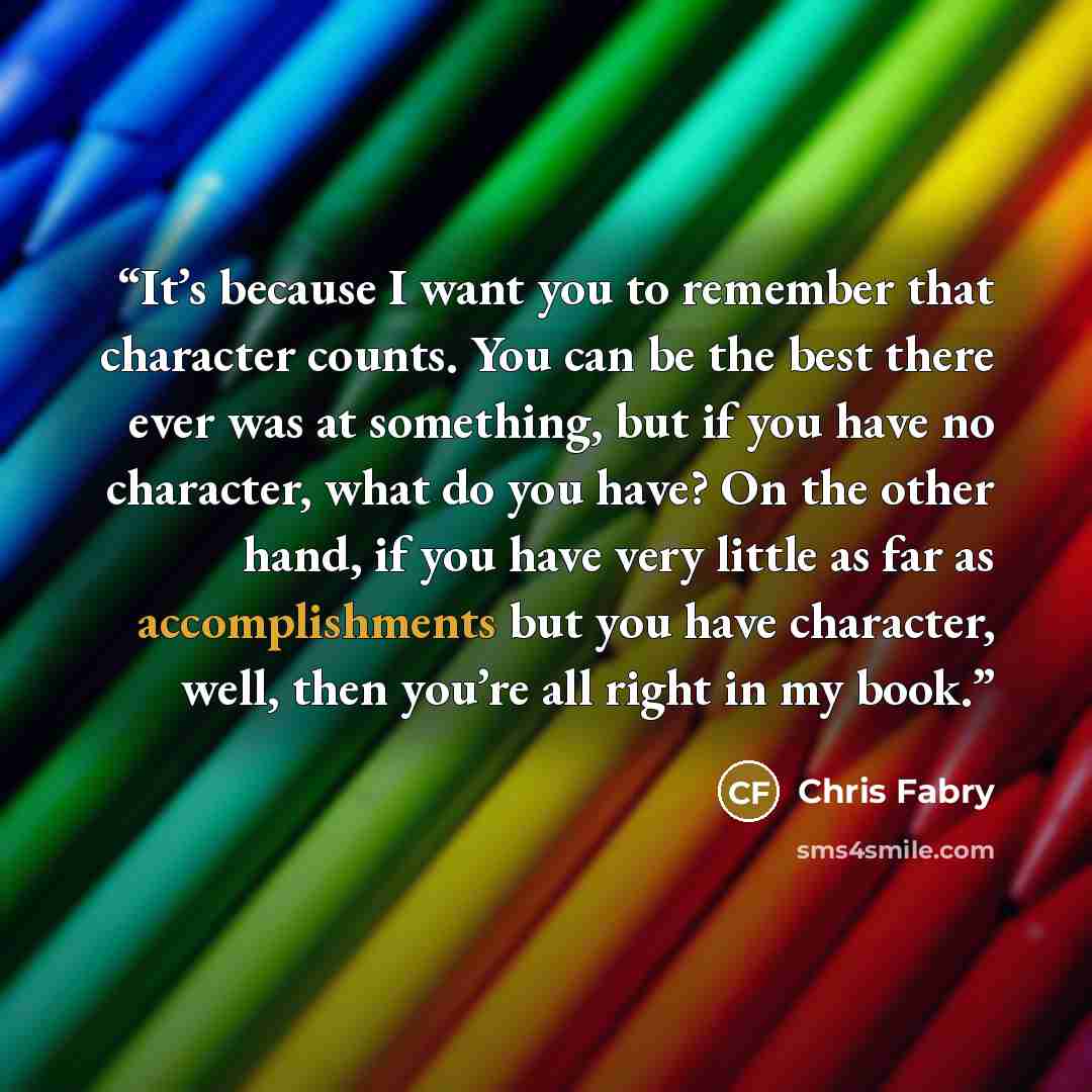 “It’s because I want you to remember that character counts. You can be the best there ever was at something, but if you have no character, what do you have? On the other hand, if you have very little as far as accomplishments but you have character, well, then you’re all right in my book.” quote by Chris Fabry