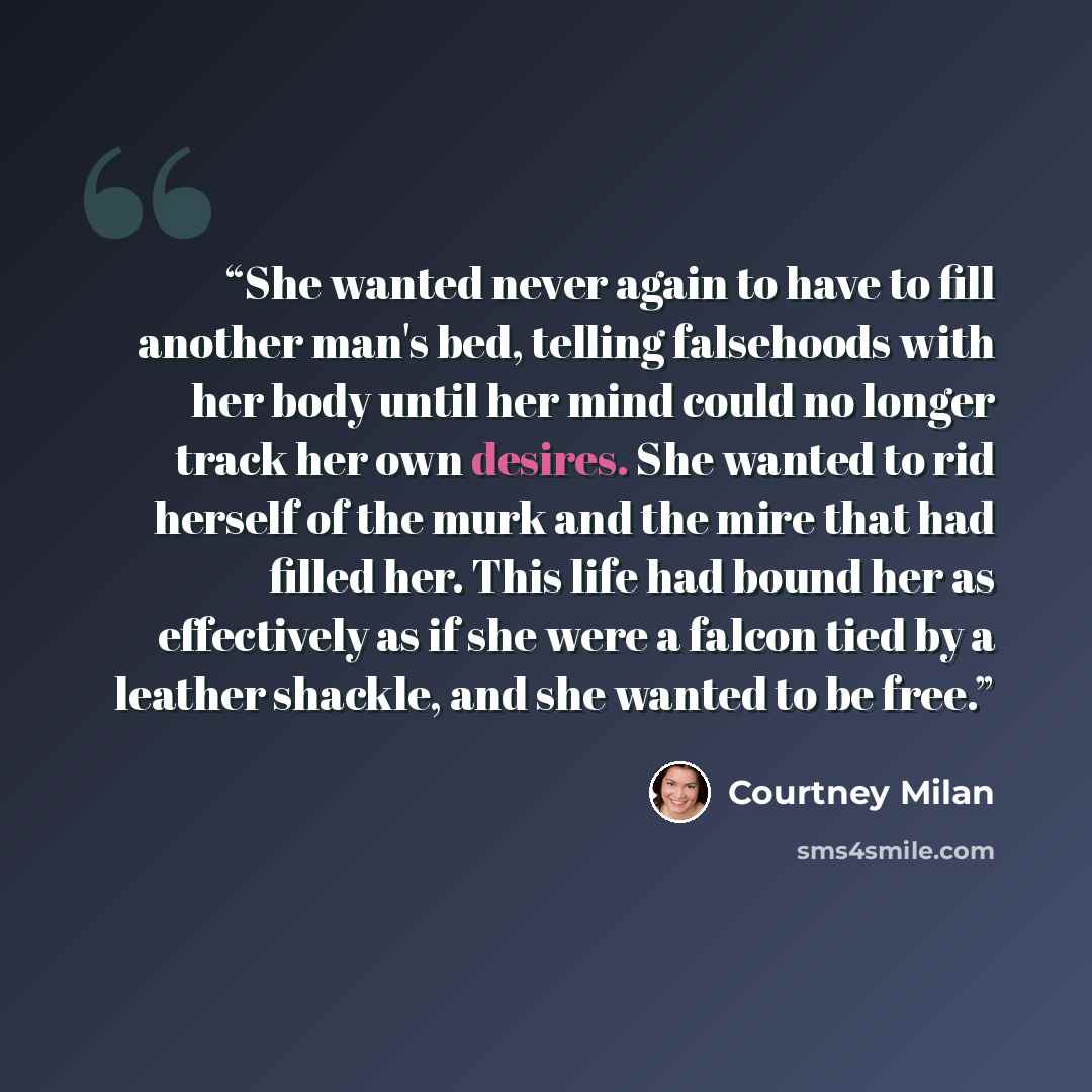 “She wanted never again to have to fill another man's bed, telling falsehoods with her body until her mind could no longer track her own desires. She wanted to rid herself of the murk and the mire that had filled her. This life had bound her as effectively as if she were a falcon tied by a leather…” quote by Courtney Milan