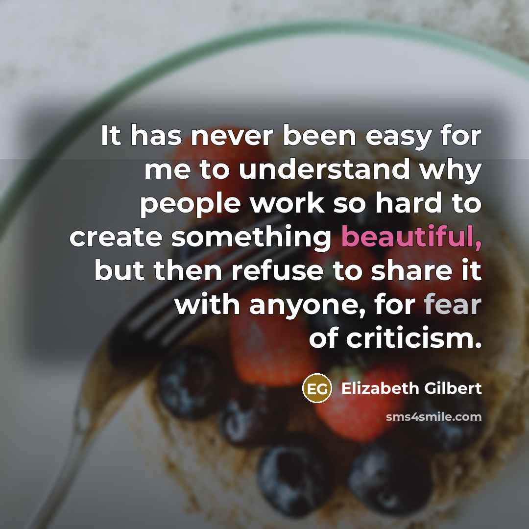 “It has never been easy for me to understand why people work so hard to create something beautiful, but then refuse to share it with anyone, for fear of criticism.” quote by Elizabeth Gilbert