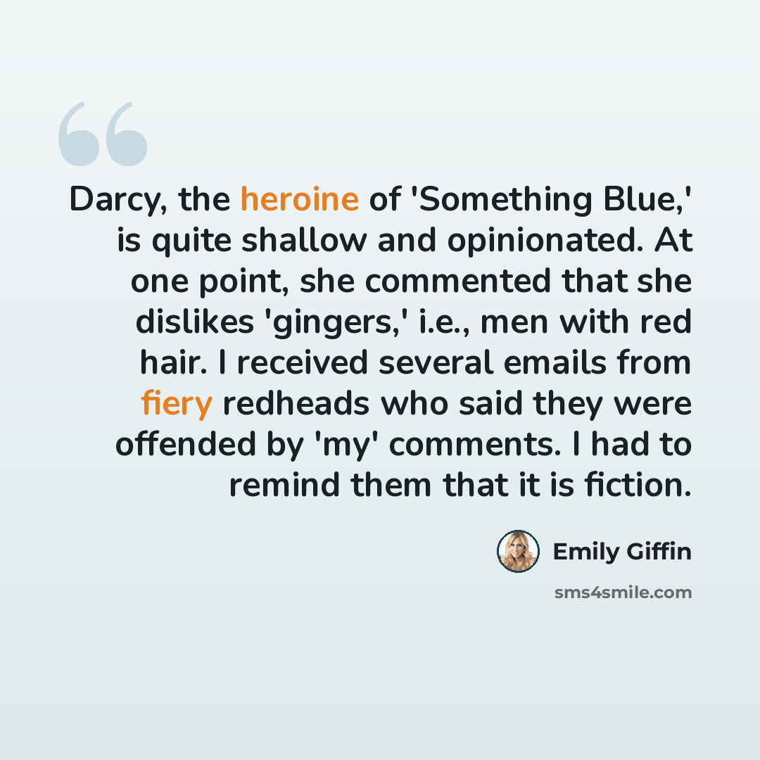“Darcy, the heroine of 'Something Blue,' is quite shallow and opinionated. At one point, she commented that she dislikes 'gingers,' i.e., men with red hair. I received several emails from fiery redheads who said they were offended by 'my' comments. I had to remind them that it is fiction.” quote by Emily Giffin