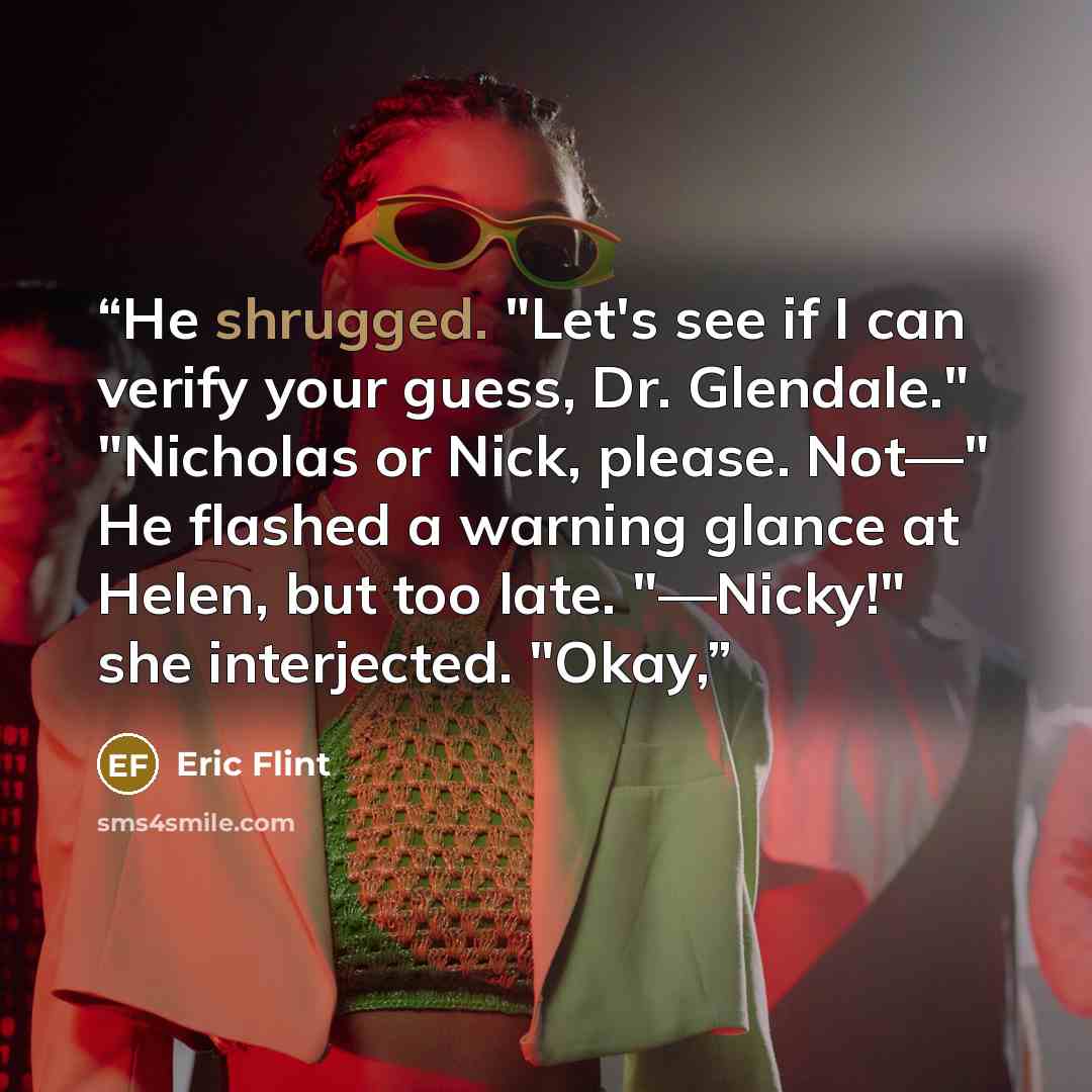 “He shrugged. "Let's see if I can verify your guess, Dr. Glendale." "Nicholas or Nick, please. Not—" He flashed a warning glance at Helen, but too late. "—Nicky!" she interjected. "Okay,” quote by Eric Flint