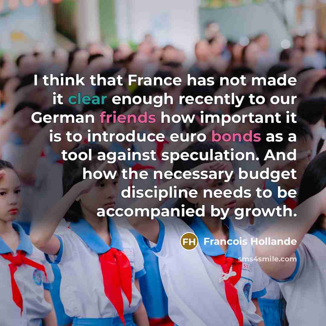 “I think that France has not made it clear enough recently to our German friends how important it is to introduce euro bonds as a tool against speculation. And how the necessary budget discipline needs to be accompanied by growth.” quote by Francois Hollande