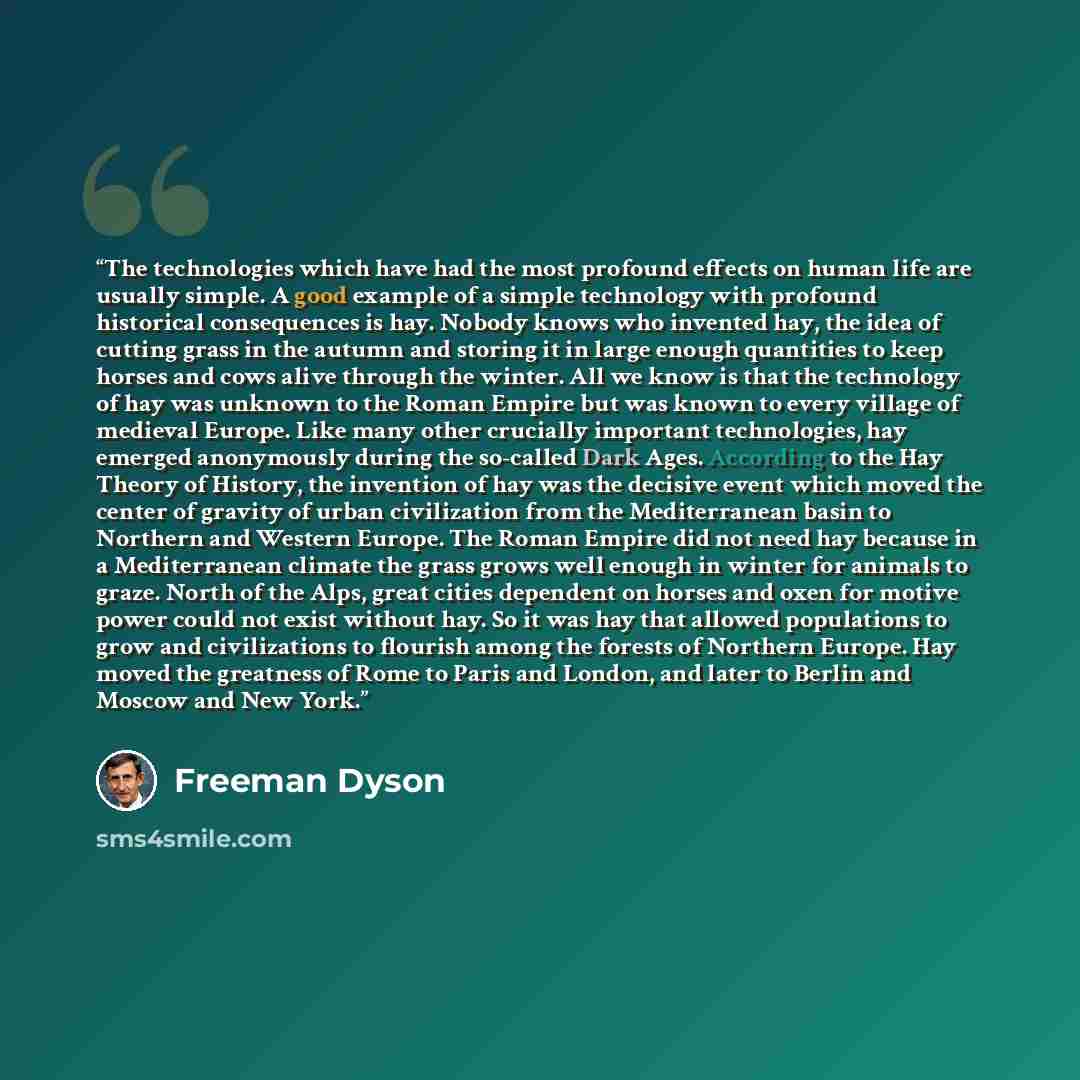 “The technologies which have had the most profound effects on human life are usually simple. A good example of a simple technology with profound historical consequences is hay. Nobody knows who invented hay, the idea of cutting grass in the autumn and storing it in large enough quantities to keep…” quote by Freeman Dyson