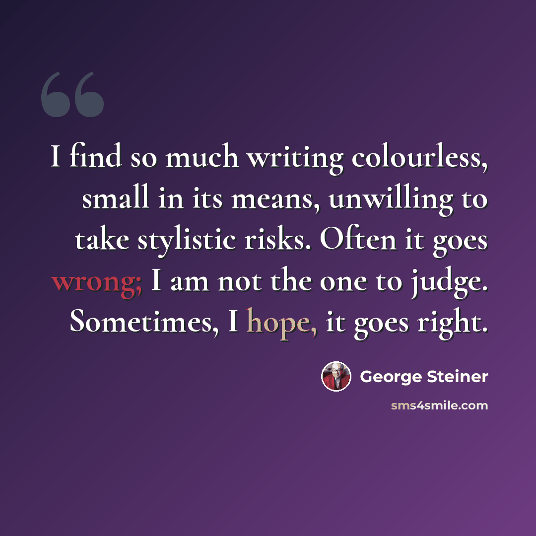 “I find so much writing colourless, small in its means, unwilling to take stylistic risks. Often it goes wrong; I am not the one to judge. Sometimes, I hope, it goes right.” quote by George Steiner