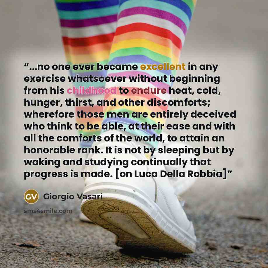 “...no one ever became excellent in any exercise whatsoever without beginning from his childhood to endure heat, cold, hunger, thirst, and other discomforts; wherefore those men are entirely deceived who think to be able, at their ease and with all the comforts of the world, to attain an honorable…” quote by Giorgio Vasari
