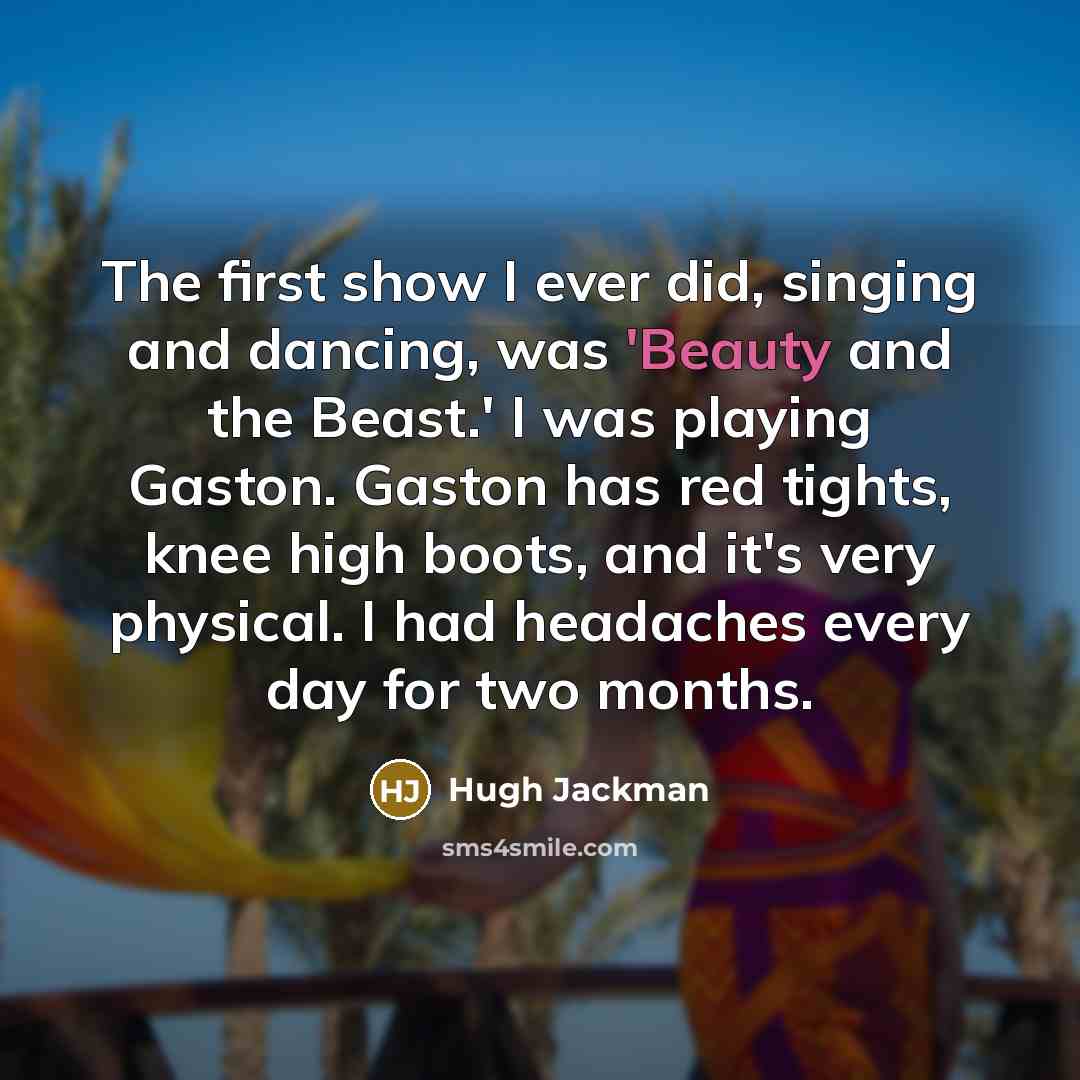 “The first show I ever did, singing and dancing, was 'Beauty and the Beast.' I was playing Gaston. Gaston has red tights, knee high boots, and it's very physical. I had headaches every day for two months.” quote by Hugh Jackman