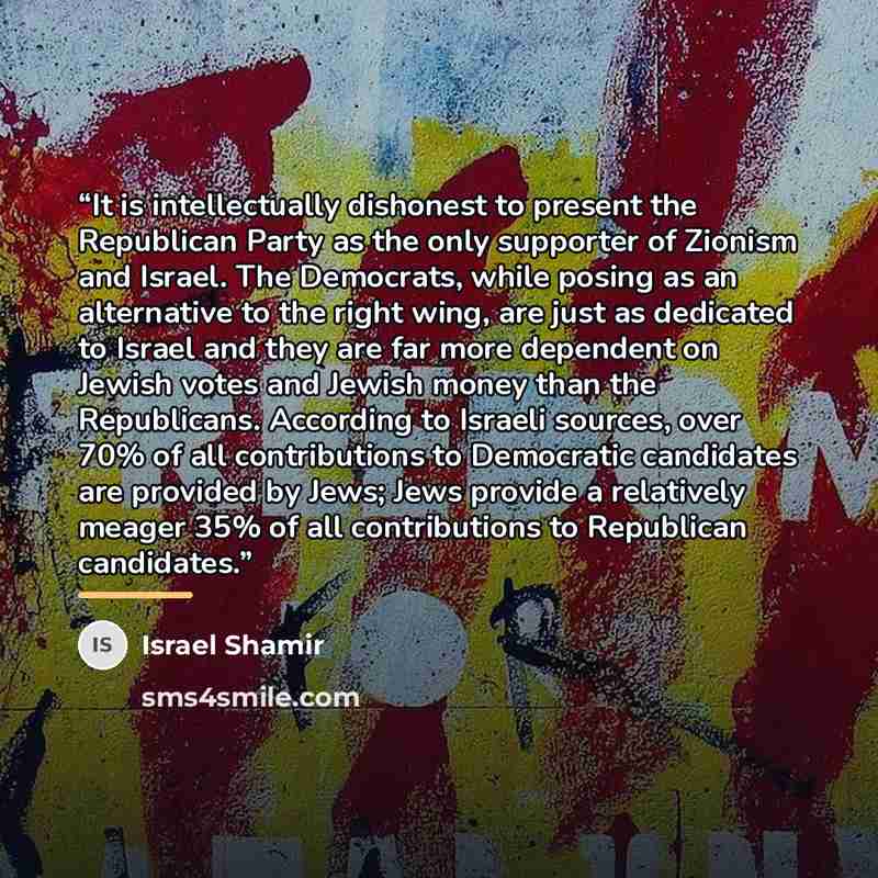 “It is intellectually dishonest to present the Republican Party as the only supporter of Zionism and Israel. The Democrats, while posing as an alternative to the right wing, are just as dedicated to Israel and they are far more dependent on Jewish votes and Jewish money than the Republicans…” quote by Israel Shamir