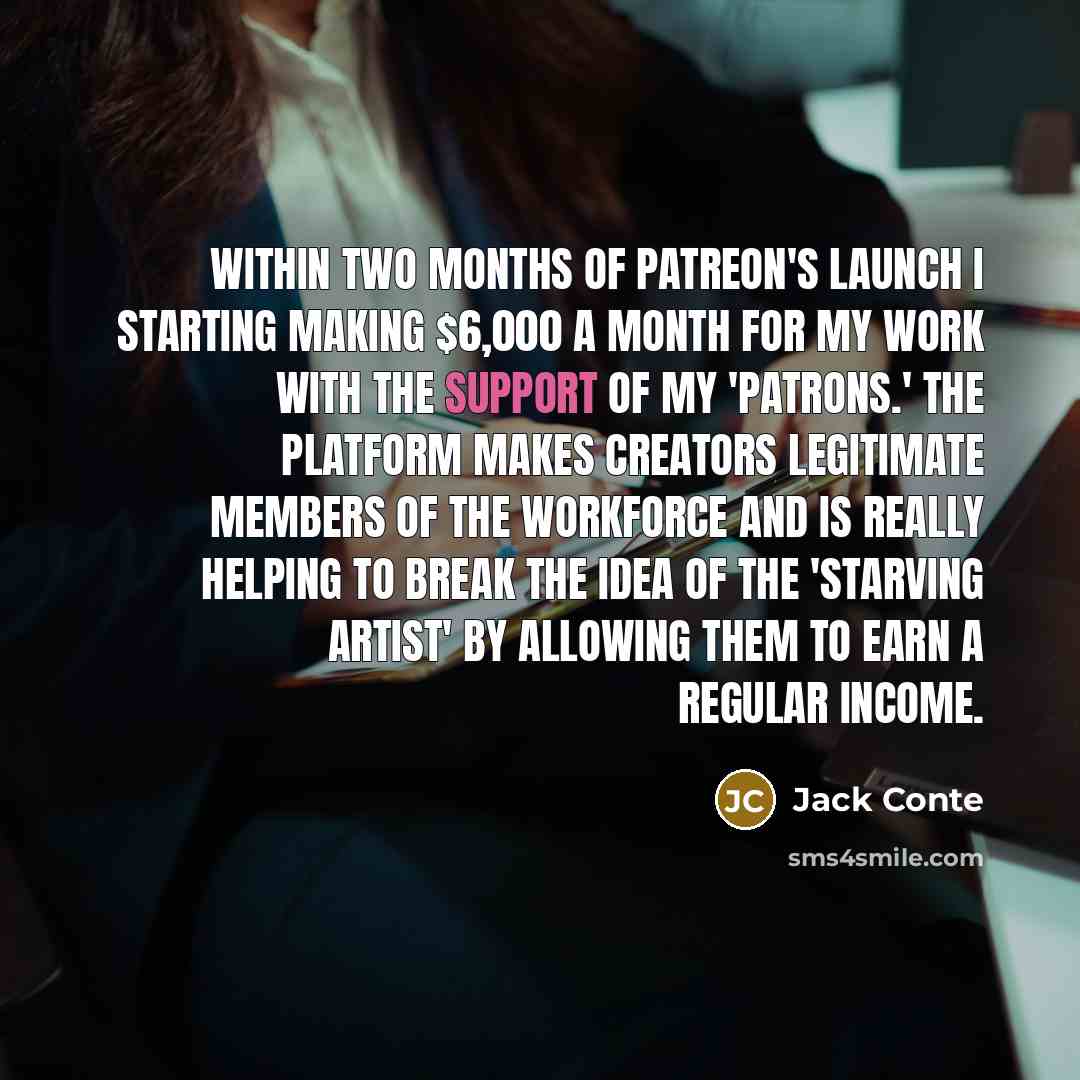 “Within two months of Patreon's launch I starting making $6,000 a month for my work with the support of my 'patrons.' The platform makes creators legitimate members of the workforce and is really helping to break the idea of the 'starving artist' by allowing them to earn a regular income.” quote by Jack Conte