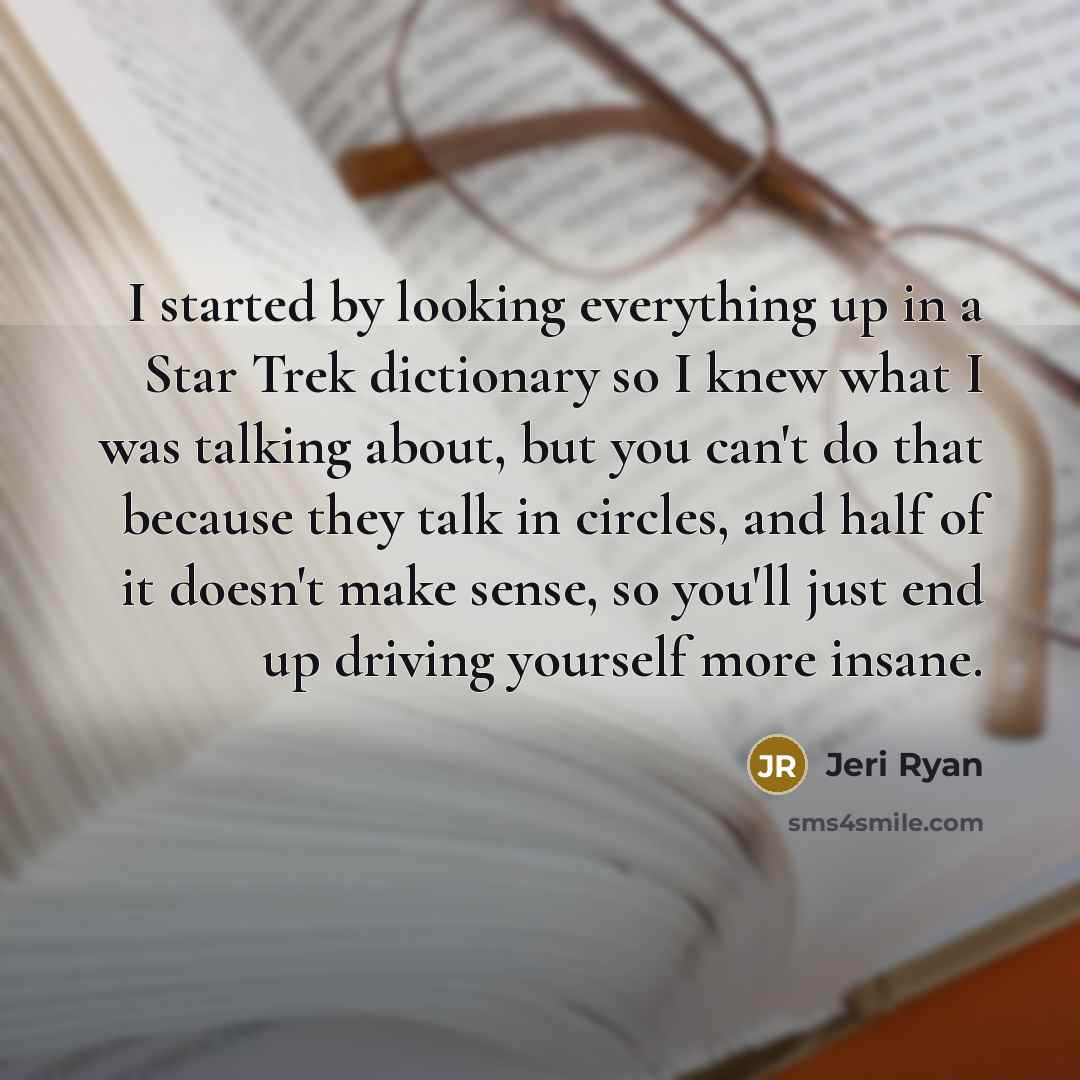“I started by looking everything up in a Star Trek dictionary so I knew what I was talking about, but you can't do that because they talk in circles, and half of it doesn't make sense, so you'll just end up driving yourself more insane.” quote by Jeri Ryan