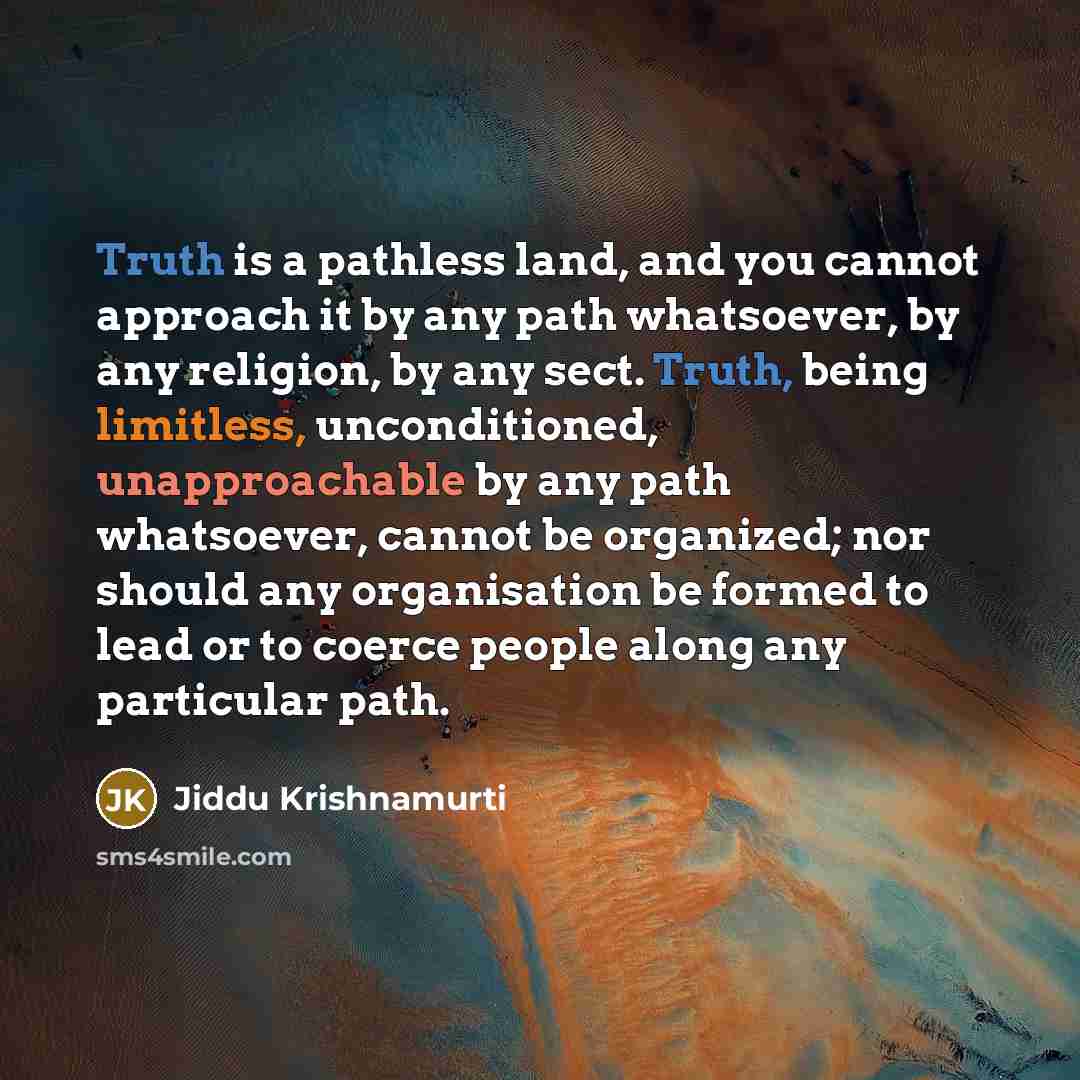 “Truth is a pathless land, and you cannot approach it by any path whatsoever, by any religion, by any sect. Truth, being limitless, unconditioned, unapproachable by any path whatsoever, cannot be organized; nor should any organisation be formed to lead or to coerce people along any particular path.” quote by Jiddu Krishnamurti