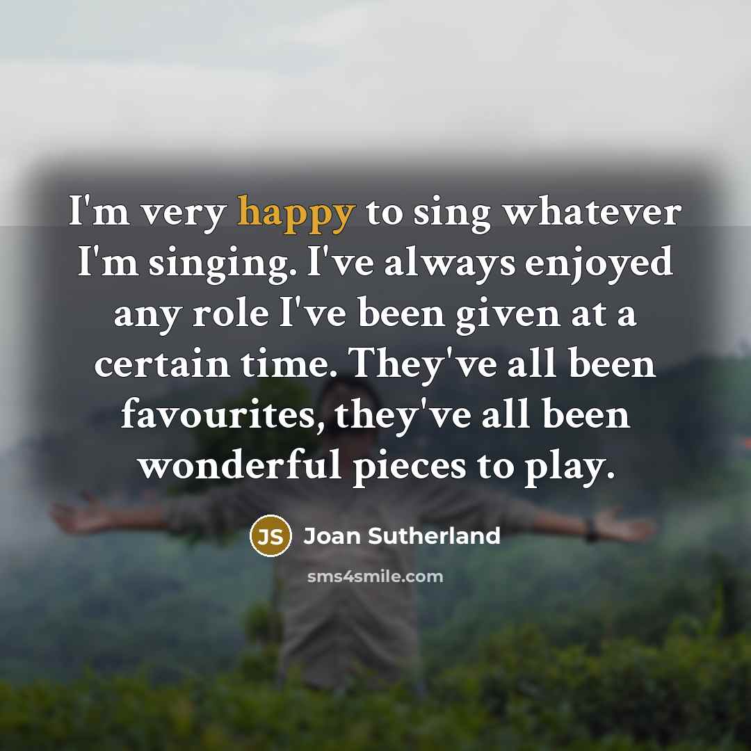 “I'm very happy to sing whatever I'm singing. I've always enjoyed any role I've been given at a certain time. They've all been favourites, they've all been wonderful pieces to play.” quote by Joan Sutherland