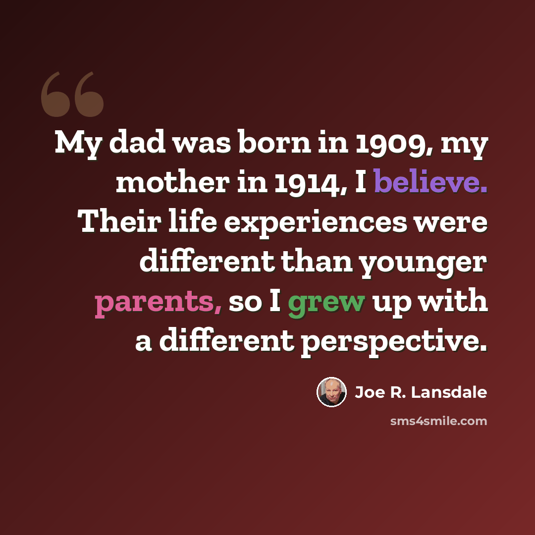 “My dad was born in 1909, my mother in 1914, I believe. Their life experiences were different than younger parents, so I grew up with a different perspective.” quote by Joe R. Lansdale