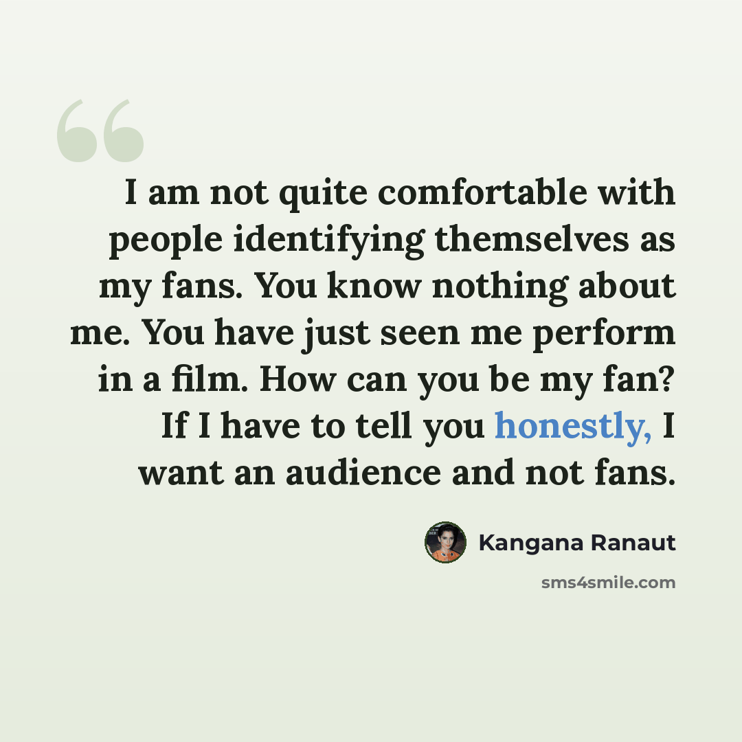 “I am not quite comfortable with people identifying themselves as my fans. You know nothing about me. You have just seen me perform in a film. How can you be my fan? If I have to tell you honestly, I want an audience and not fans.” quote by Kangana Ranaut