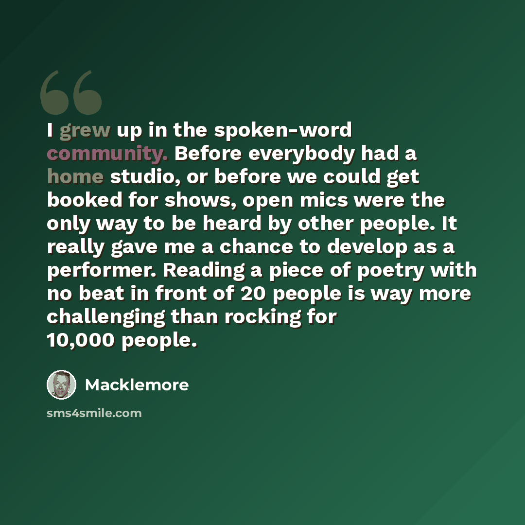 “I grew up in the spoken-word community. Before everybody had a home studio, or before we could get booked for shows, open mics were the only way to be heard by other people. It really gave me a chance to develop as a performer. Reading a piece of poetry with no beat in front of 20 people is way…” quote by Macklemore