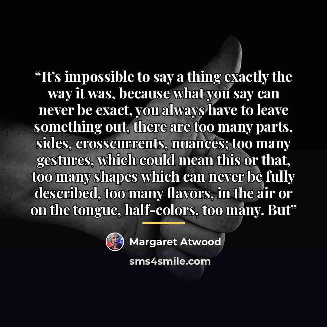 “It’s impossible to say a thing exactly the way it was, because what you say can never be exact, you always have to leave something out, there are too many parts, sides, crosscurrents, nuances; too many gestures, which could mean this or that, too many shapes which can never be fully described, too…” quote by Margaret Atwood