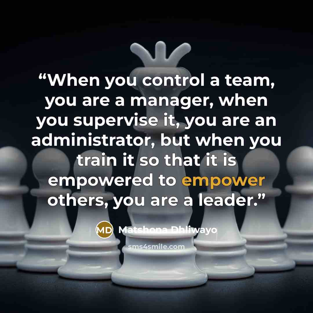 “When you control a team, you are a manager, when you supervise it, you are an administrator, but when you train it so that it is empowered to empower others, you are a leader.” quote by Matshona Dhliwayo