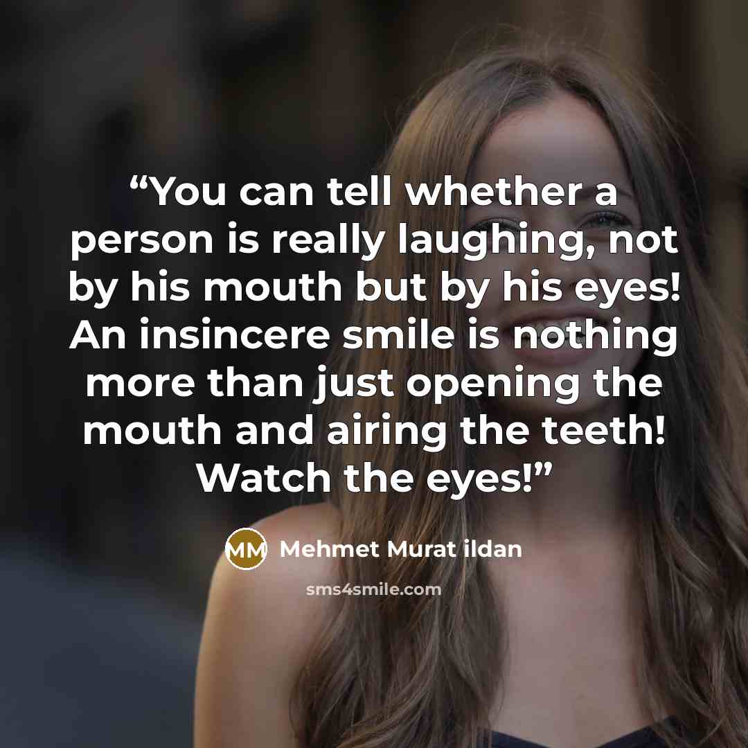 “You can tell whether a person is really laughing, not by his mouth but by his eyes! An insincere smile is nothing more than just opening the mouth and airing the teeth! Watch the eyes!” quote by Mehmet Murat ildan