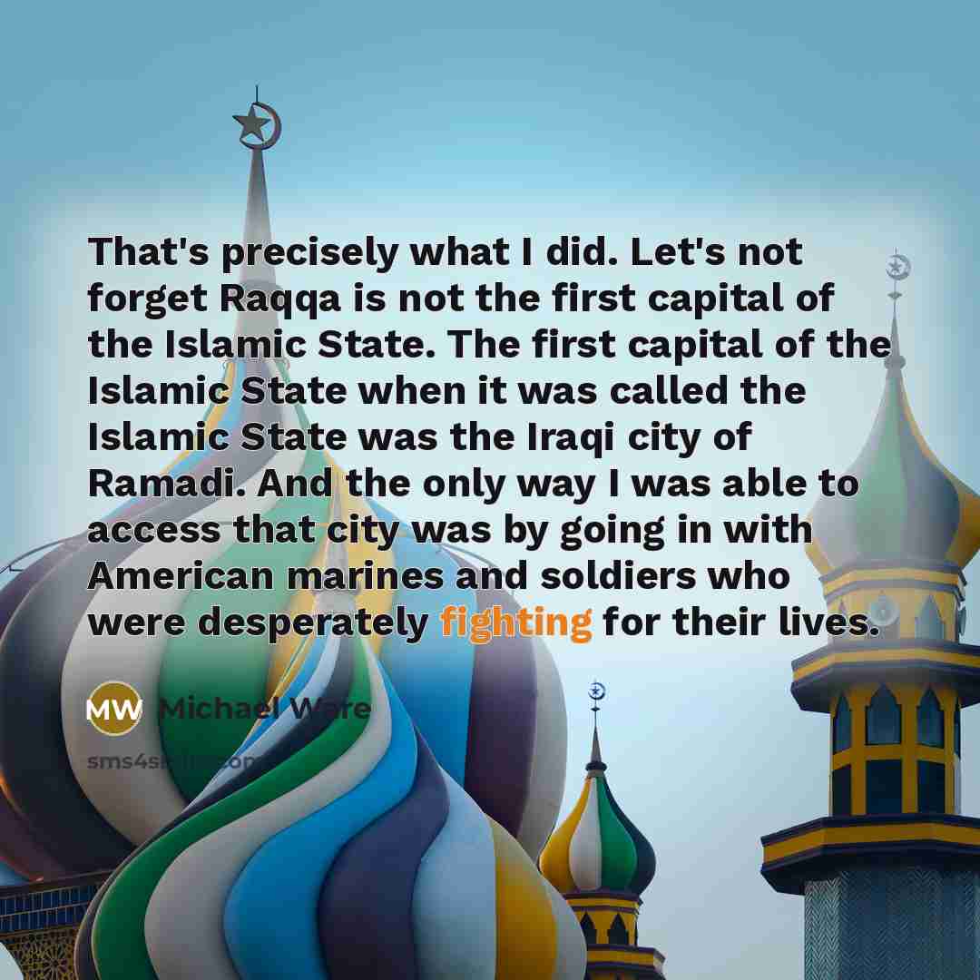 “That's precisely what I did. Let's not forget Raqqa is not the first capital of the Islamic State. The first capital of the Islamic State when it was called the Islamic State was the Iraqi city of Ramadi. And the only way I was able to access that city was by going in with American marines and…” quote by Michael Ware