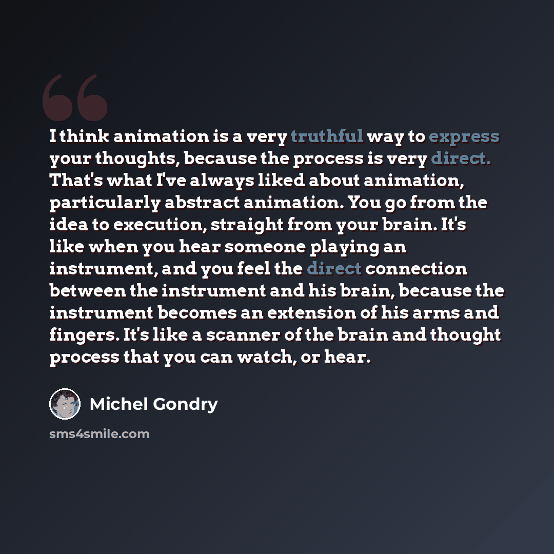 “I think animation is a very truthful way to express your thoughts, because the process is very direct. That's what I've always liked about animation, particularly abstract animation. You go from the idea to execution, straight from your brain. It's like when you hear someone playing an instrument…” quote by Michel Gondry