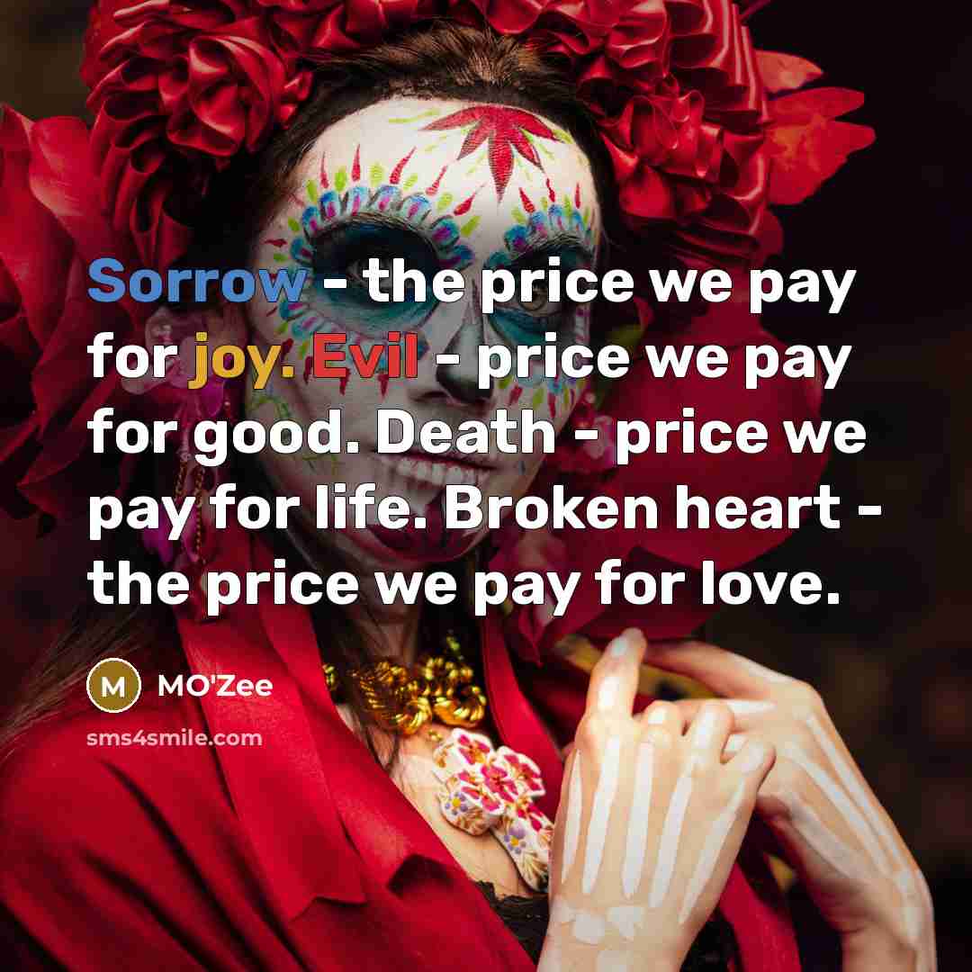 “Sorrow - the price we pay for joy. Evil - price we pay for good. Death - price we pay for life. Broken heart - the price we pay for love.” quote by MO'Zee